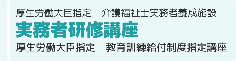 厚生労働大臣指定　介護福祉士実務者養成施設
実務者研修講座
厚生労働大臣指定　教育訓練給付制度指定講座