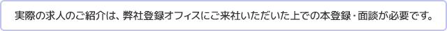 実際の求人のご紹介は、弊社登録オフィスにご来社いただいた上での本登録・面談が必要です。