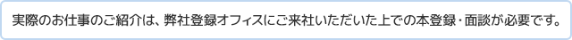 実際のお仕事のご紹介は、弊社登録オフィスにご来社いただいた上での本登録・面談が必要です。